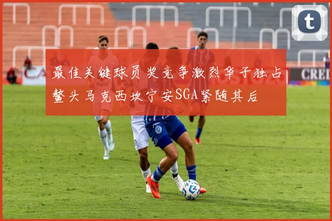 最佳关键球员奖竞争激烈华子独占鳌头马克西坎宁安SGA紧随其后