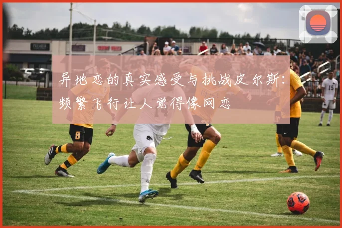 异地恋的真实感受与挑战皮尔斯：频繁飞行让人觉得像网恋