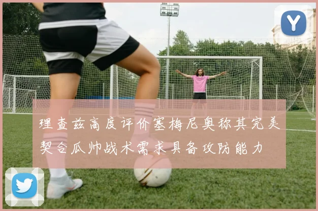 理查兹高度评价塞梅尼奥称其完美契合瓜帅战术需求具备攻防能力