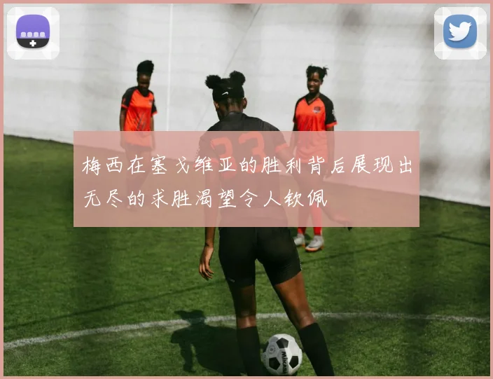 梅西在塞戈维亚的胜利背后展现出无尽的求胜渴望令人钦佩