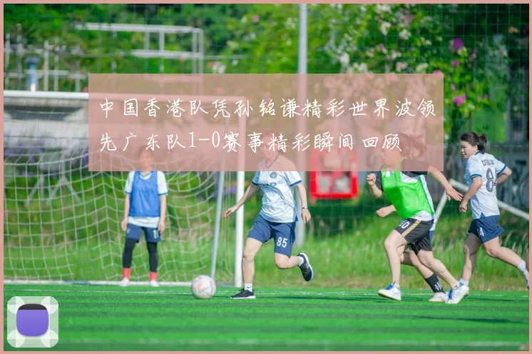 中国香港队凭孙铭谦精彩世界波领先广东队1-0赛事精彩瞬间回顾