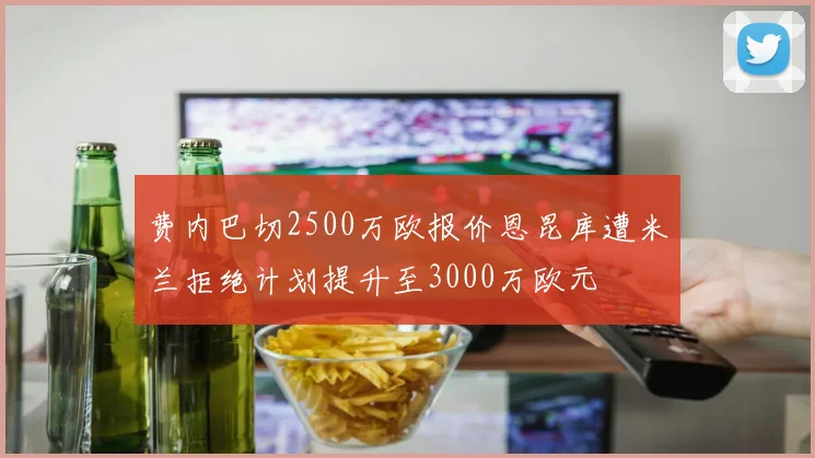 费内巴切2500万欧报价恩昆库遭米兰拒绝计划提升至3000万欧元