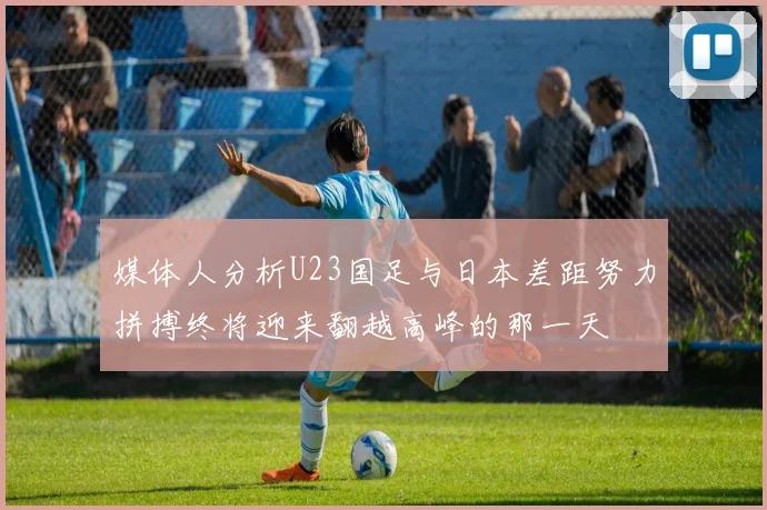 媒体人分析U23国足与日本差距努力拼搏终将迎来翻越高峰的那一天