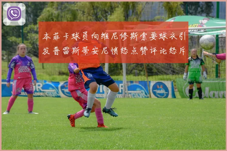 本菲卡球员向维尼修斯索要球衣引发普雷斯蒂安尼愤怒点赞评论怒斥队友