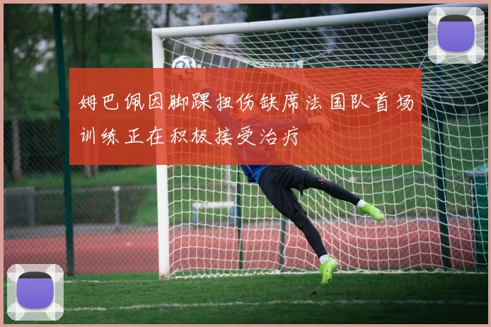 姆巴佩因脚踝扭伤缺席法国队首场训练正在积极接受治疗