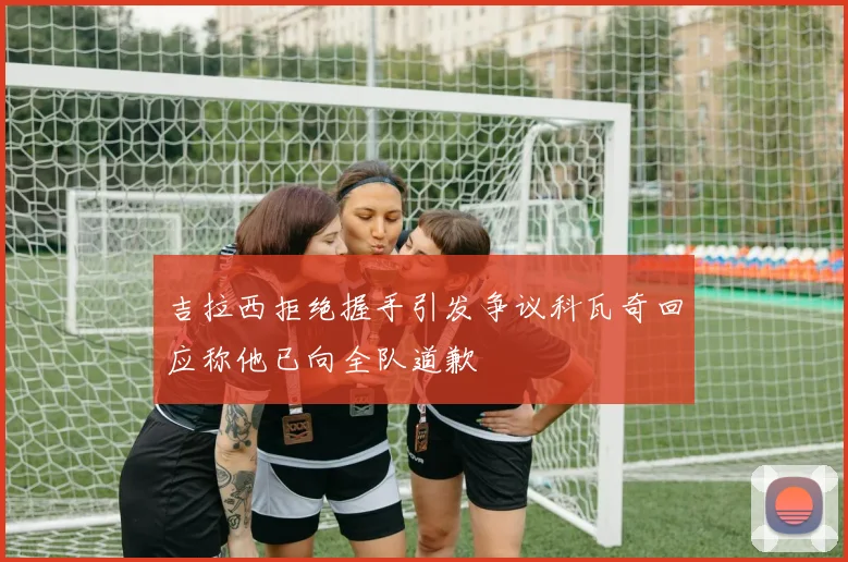 吉拉西拒绝握手引发争议科瓦奇回应称他已向全队道歉