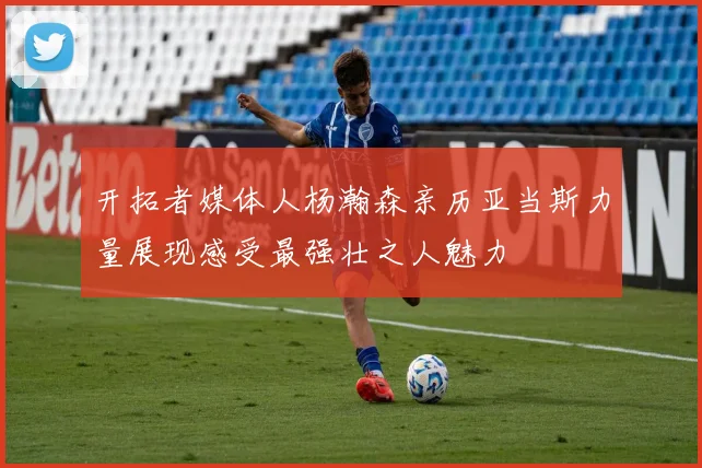 开拓者媒体人杨瀚森亲历亚当斯力量展现感受最强壮之人魅力