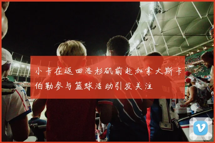 小卡在返回洛杉矶前赴加拿大斯卡伯勒参与篮球活动引发关注