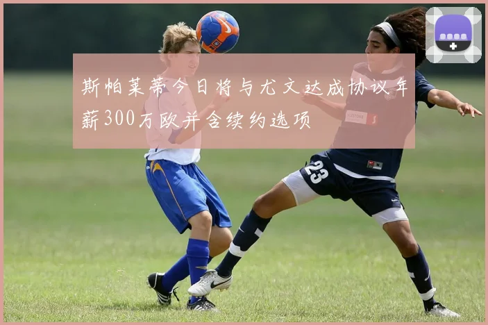 斯帕莱蒂今日将与尤文达成协议年薪300万欧并含续约选项