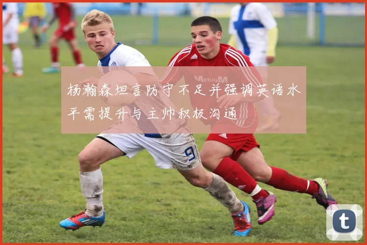杨瀚森坦言防守不足并强调英语水平需提升与主帅积极沟通