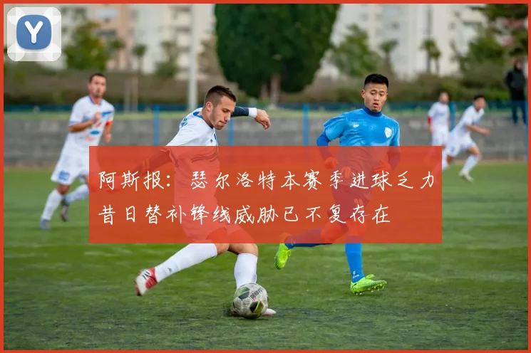 阿斯报：瑟尔洛特本赛季进球乏力昔日替补锋线威胁已不复存在