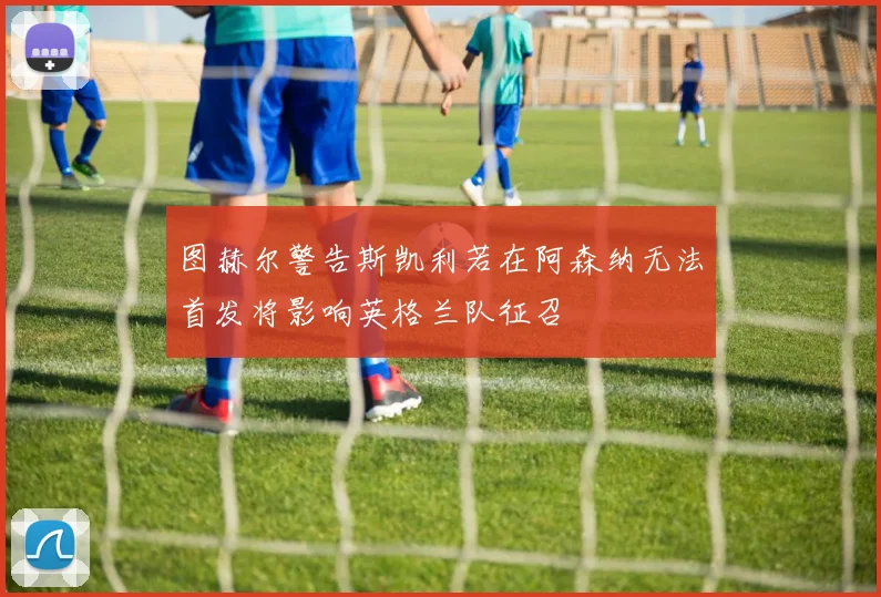 图赫尔警告斯凯利若在阿森纳无法首发将影响英格兰队征召