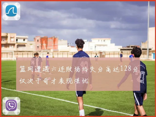 篮网遭遇六连败场均失分高达128分仅次于奇才表现堪忧
