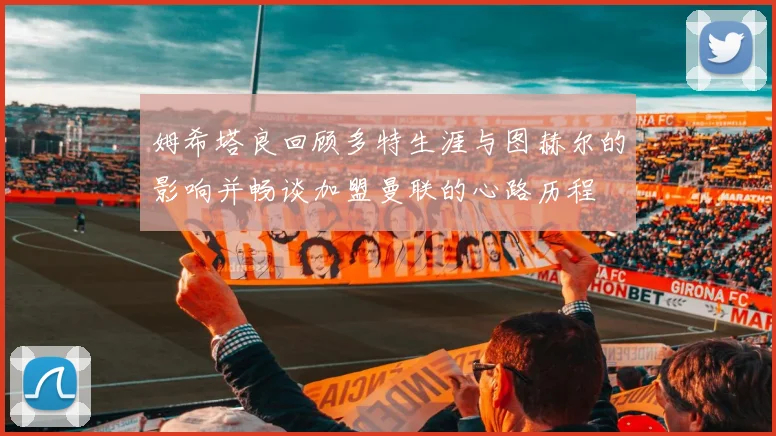 姆希塔良回顾多特生涯与图赫尔的影响并畅谈加盟曼联的心路历程