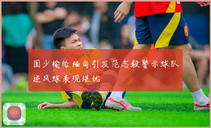 国少输给缅甸引发范志毅警示球队逆风球表现堪忧