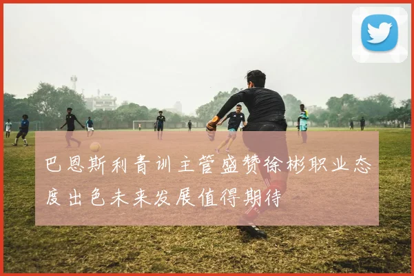 巴恩斯利青训主管盛赞徐彬职业态度出色未来发展值得期待